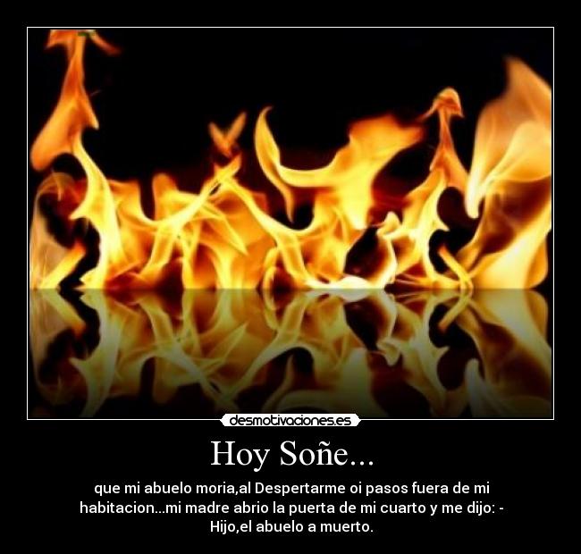Hoy Soñe... - que mi abuelo moria,al Despertarme oi pasos fuera de mi
habitacion...mi madre abrio la puerta de mi cuarto y me dijo: -
Hijo,el abuelo a muerto.