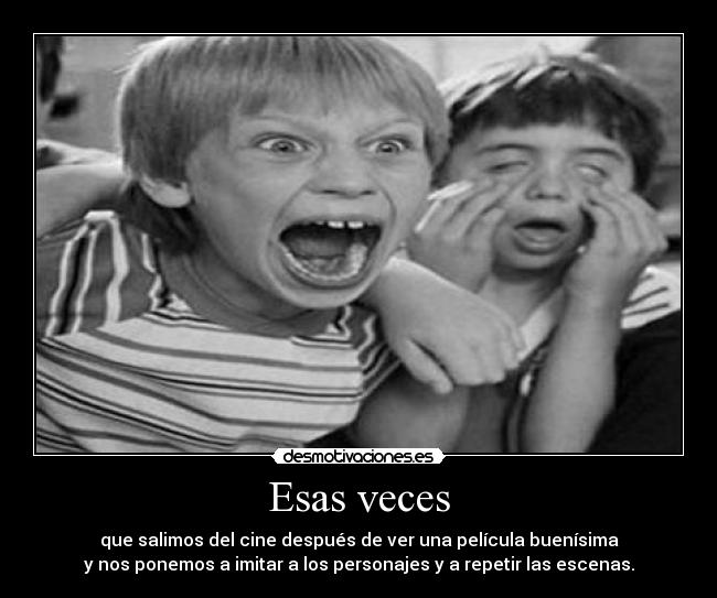 Esas veces - que salimos del cine después de ver una película buenísima
y nos ponemos a imitar a los personajes y a repetir las escenas.