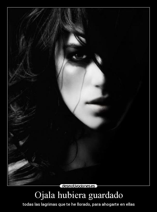 Ojala hubiera guardado - todas las lagrimas que te he llorado, para ahogarte en ellas