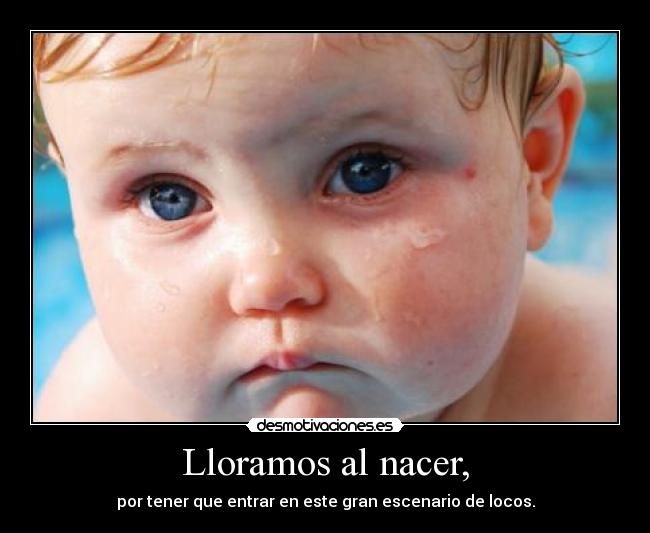 Lloramos al nacer, - por tener que entrar en este gran escenario de locos.