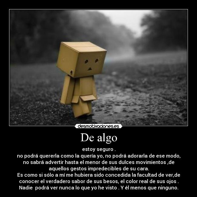 De algo - estoy seguro .
no podrá quererla como la quería yo, no podrá adorarla de ese modo,
no sabrá advertir hasta el menor de sus dulces movimientos ,de
aquellos gestos impredecibles de su cara.
Es como si sólo a mí me hubiera sido concedida la facultad de ver,de
conocer el verdadero sabor de sus besos, el color real de sus ojos .
Nadie podrá ver nunca lo que yo he visto . Y él menos que ninguno.