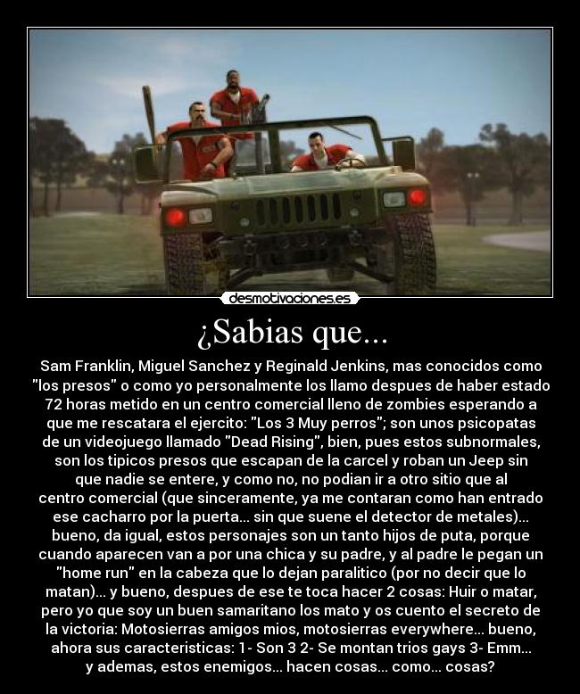 ¿Sabias que... - Sam Franklin, Miguel Sanchez y Reginald Jenkins, mas conocidos como
los presos o como yo personalmente los llamo despues de haber estado
72 horas metido en un centro comercial lleno de zombies esperando a
que me rescatara el ejercito: Los 3 Muy perros; son unos psicopatas
de un videojuego llamado Dead Rising, bien, pues estos subnormales,
son los tipicos presos que escapan de la carcel y roban un Jeep sin
que nadie se entere, y como no, no podian ir a otro sitio que al
centro comercial (que sinceramente, ya me contaran como han entrado
ese cacharro por la puerta... sin que suene el detector de metales)...
bueno, da igual, estos personajes son un tanto hijos de puta, porque
cuando aparecen van a por una chica y su padre, y al padre le pegan un
home run en la cabeza que lo dejan paralitico (por no decir que lo
matan)... y bueno, despues de ese te toca hacer 2 cosas: Huir o matar,
pero yo que soy un buen samaritano los mato y os cuento el secreto de
la victoria: Motosierras amigos mios, motosierras everywhere... bueno,
ahora sus caracteristicas: 1- Son 3 2- Se montan trios gays 3- Emm...
y ademas, estos enemigos... hacen cosas... como... cosas?
