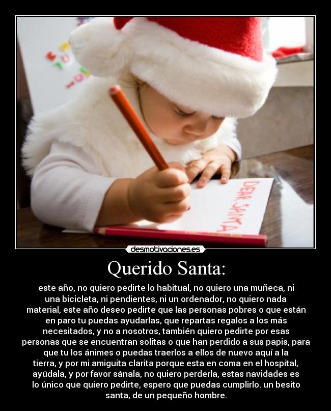 Querido Santa: - este año, no quiero pedirte lo habitual, no quiero una muñeca, ni
una bicicleta, ni pendientes, ni un ordenador, no quiero nada
material, este año deseo pedirte que las personas pobres o que están
en paro tu puedas ayudarlas, que repartas regalos a los más
necesitados, y no a nosotros, también quiero pedirte por esas
personas que se encuentran solitas o que han perdido a sus papis, para
que tu los ánimes o puedas traerlos a ellos de nuevo aquí a la
tierra, y por mi amiguita clarita porque esta en coma en el hospital,
ayúdala, y por favor sánala, no quiero perderla, estas navidades es
lo único que quiero pedirte, espero que puedas cumplirlo. un besito
santa, de un pequeño hombre.