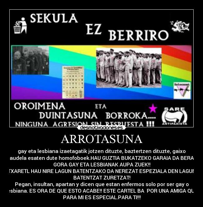 ARROTASUNA - gay eta lesbiana izaetagatik jotzen dituzte, baztertzen dituzte, gaixo
daudela esaten dute homofoboek.HAU GUZTIA BUKATZEKO GARAIA DA BERAZ
GORA GAY ETA LESBIANAK AUPA ZUEK!!
TXARETL HAU NIRE LAGUN BATENTZAKO DA NEREZAT ESPEZIALA DEN LAGUN
BATENTZAT ZURETZAT!
Pegan, insultan, apartan y dicen que estan enfermos solo por ser gay o
lesbiana. ES ORA DE QUE ESTO ACABE!! ESTE CARTEL BA  POR UNA AMIGA QUE
PARA MI ES ESPECIAL.PARA TI!!!