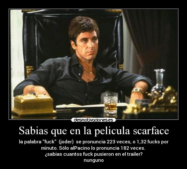 Sabias que en la pelicula scarface - la palabra fuck (joder) se pronuncia 223 veces, o 1,32 fucks por
minuto. Sólo alPacino lo pronuncia 182 veces.
¿sabias cuantos fuck pusieron en el trailer?
nunguno