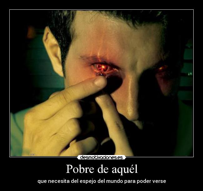 Pobre de aquél - que necesita del espejo del mundo para poder verse