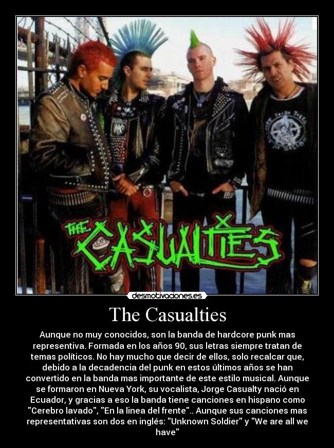 The Casualties - Aunque no muy conocidos, son la banda de hardcore punk mas
representiva. Formada en los años 90, sus letras siempre tratan de
temas políticos. No hay mucho que decir de ellos, solo recalcar que,
debido a la decadencia del punk en estos últimos años se han
convertido en la banda mas importante de este estilo musical. Aunque
se formaron en Nueva York, su vocalista, Jorge Casualty nació en
Ecuador, y gracias a eso la banda tiene canciones en hispano como
Cerebro lavado, En la linea del frente.. Aunque sus canciones mas
representativas son dos en inglés: Unknown Soldier y We are all we
have