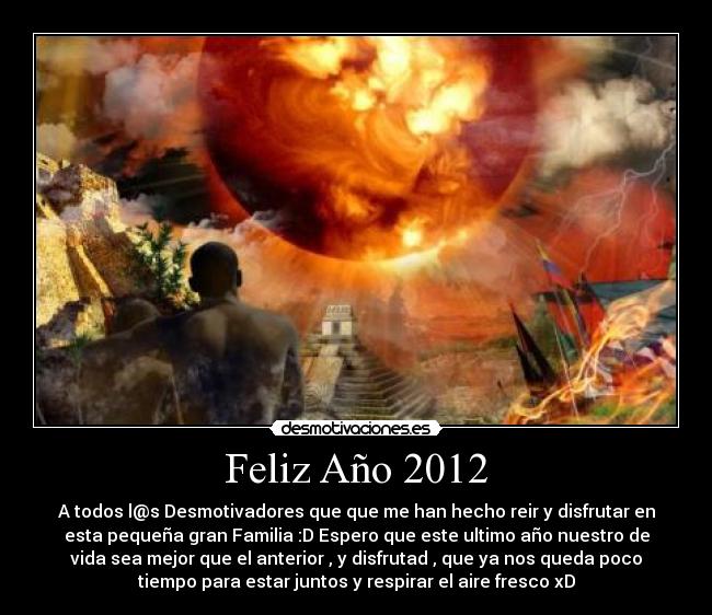 Feliz Año 2012 - A todos l@s Desmotivadores que que me han hecho reir y disfrutar en
esta pequeña gran Familia :D Espero que este ultimo año nuestro de
vida sea mejor que el anterior , y disfrutad , que ya nos queda poco
tiempo para estar juntos y respirar el aire fresco xD