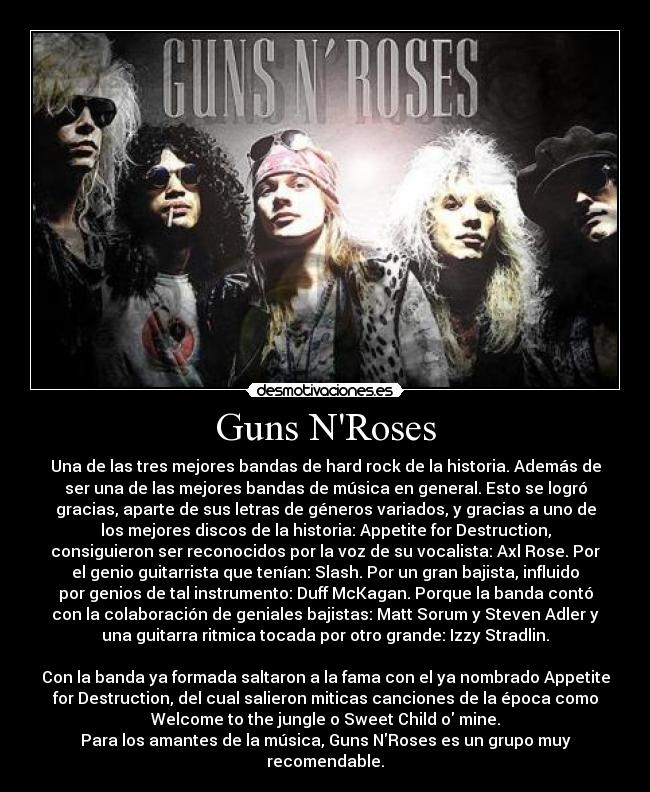 Guns NRoses - Una de las tres mejores bandas de hard rock de la historia. Además de
ser una de las mejores bandas de música en general. Esto se logró
gracias, aparte de sus letras de géneros variados, y gracias a uno de
los mejores discos de la historia: Appetite for Destruction,
consiguieron ser reconocidos por la voz de su vocalista: Axl Rose. Por
el genio guitarrista que tenían: Slash. Por un gran bajista, influido
por genios de tal instrumento: Duff McKagan. Porque la banda contó
con la colaboración de geniales bajistas: Matt Sorum y Steven Adler y
una guitarra ritmica tocada por otro grande: Izzy Stradlin.

Con la banda ya formada saltaron a la fama con el ya nombrado Appetite
for Destruction, del cual salieron miticas canciones de la época como
Welcome to the jungle o Sweet Child o mine.
Para los amantes de la música, Guns NRoses es un grupo muy
recomendable.