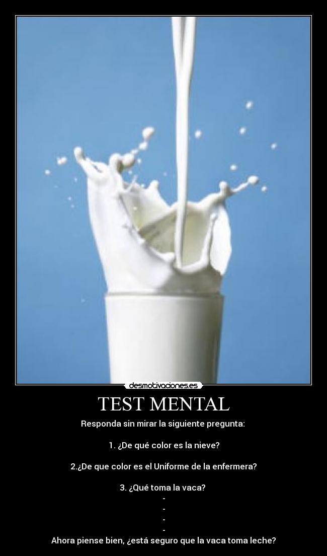 TEST MENTAL - Responda sin mirar la siguiente pregunta:
1. ¿De qué color es la nieve?
2.¿De que color es el Uniforme de la enfermera?
3. ¿Qué toma la vaca?
-
-
-
-
Ahora piense bien, ¿está seguro que la vaca toma leche?