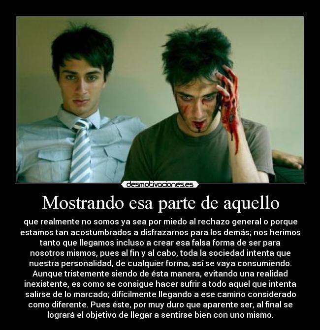 Mostrando esa parte de aquello - que realmente no somos ya sea por miedo al rechazo general o porque
estamos tan acostumbrados a disfrazarnos para los demás; nos herimos
tanto que llegamos incluso a crear esa falsa forma de ser para
nosotros mismos, pues al fin y al cabo, toda la sociedad intenta que
nuestra personalidad, de cualquier forma, así se vaya consumiendo.
Aunque tristemente siendo de ésta manera, evitando una realidad
inexistente, es como se consigue hacer sufrir a todo aquel que intenta
salirse de lo marcado; difícilmente llegando a ese camino considerado
como diferente. Pues éste, por muy duro que aparente ser, al final se
logrará el objetivo de llegar a sentirse bien con uno mismo.