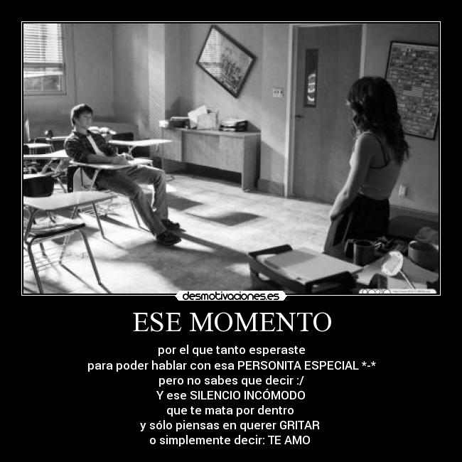 ESE MOMENTO - por el que tanto esperaste
para poder hablar con esa PERSONITA ESPECIAL *-*
pero no sabes que decir :/
Y ese SILENCIO INCÓMODO
que te mata por dentro
y sólo piensas en querer GRITAR
o simplemente decir: TE AMO ♥