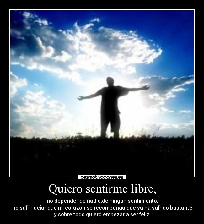 Quiero sentirme libre, - no depender de nadie,de ningún sentimiento,
no sufrir,dejar que mi corazón se recomponga que ya ha sufrido bastante
y sobre todo quiero empezar a ser feliz.