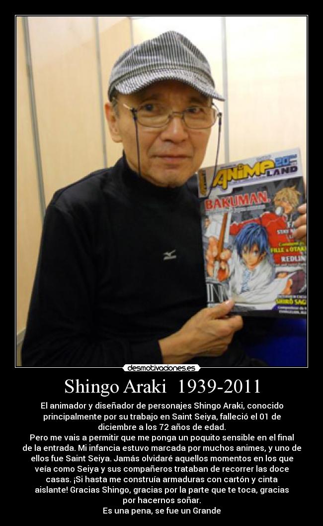 Shingo Araki  1939-2011 - El animador y diseñador de personajes Shingo Araki, conocido
principalmente por su trabajo en Saint Seiya, falleció el 01 de
diciembre a los 72 años de edad.
Pero me vais a permitir que me ponga un poquito sensible en el final
de la entrada. Mi infancia estuvo marcada por muchos animes, y uno de
ellos fue Saint Seiya. Jamás olvidaré aquellos momentos en los que
veía como Seiya y sus compañeros trataban de recorrer las doce
casas. ¡Si hasta me construía armaduras con cartón y cinta
aislante! Gracias Shingo, gracias por la parte que te toca, gracias
por hacernos soñar.
Es una pena, se fue un Grande