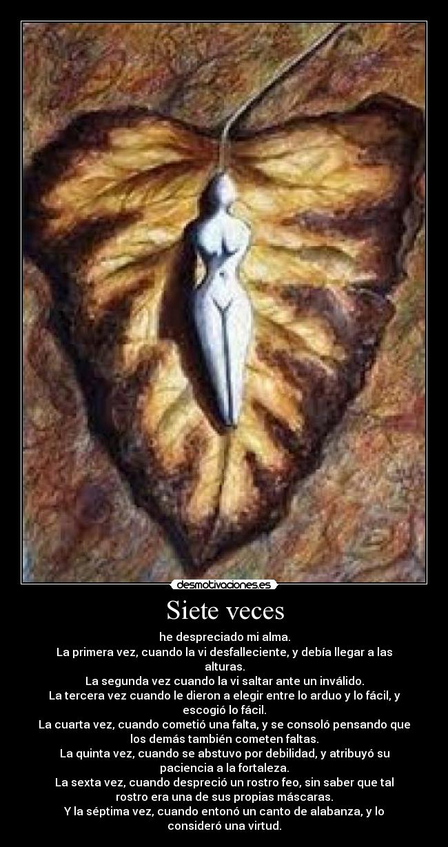Siete veces - he despreciado mi alma.
La primera vez, cuando la vi desfalleciente, y debía llegar a las
alturas.
La segunda vez cuando la vi saltar ante un inválido.
La tercera vez cuando le dieron a elegir entre lo arduo y lo fácil, y
escogió lo fácil.
La cuarta vez, cuando cometió una falta, y se consoló pensando que
los demás también cometen faltas.
La quinta vez, cuando se abstuvo por debilidad, y atribuyó su
paciencia a la fortaleza.
La sexta vez, cuando despreció un rostro feo, sin saber que tal
rostro era una de sus propias máscaras.
Y la séptima vez, cuando entonó un canto de alabanza, y lo
consideró una virtud.