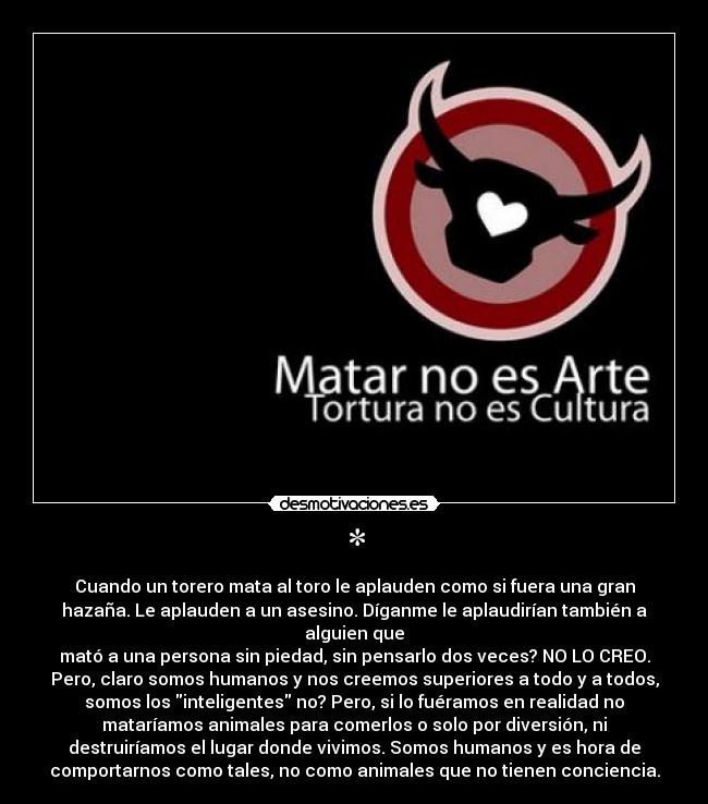 * - Cuando un torero mata al toro le aplauden como si fuera una gran
hazaña. Le aplauden a un asesino. Díganme le aplaudirían también a
alguien que
mató a una persona sin piedad, sin pensarlo dos veces? NO LO CREO.
Pero, claro somos humanos y nos creemos superiores a todo y a todos,
somos los inteligentes no? Pero, si lo fuéramos en realidad no
mataríamos animales para comerlos o solo por diversión, ni
destruiríamos el lugar donde vivimos. Somos humanos y es hora de
comportarnos como tales, no como animales que no tienen conciencia.