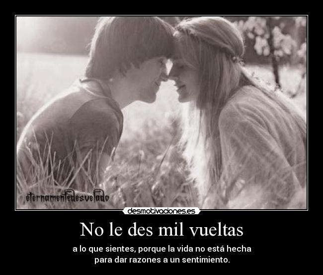 No le des mil vueltas - a lo que sientes, porque la vida no está hecha
para dar razones a un sentimiento.