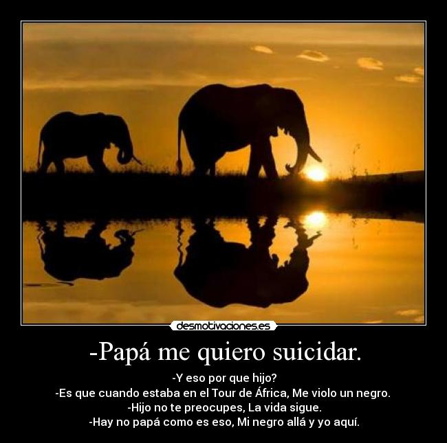 -Papá me quiero suicidar. - -Y eso por que hijo?
-Es que cuando estaba en el Tour de África, Me violo un negro.
-Hijo no te preocupes, La vida sigue.
-Hay no papá como es eso, Mi negro allá y yo aquí.