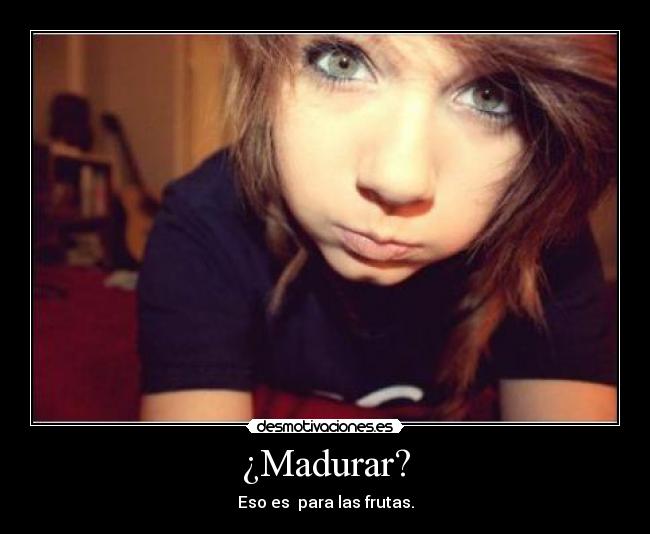 ¿Madurar? - Eso es para las frutas.