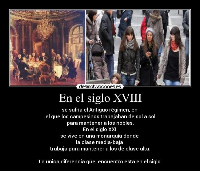 En el siglo XVIII - se sufría el Antiguo régimen, en 
el que los campesinos trabajaban de sol a sol
para mantener a los nobles.
En el siglo XXI 
se vive en una monarquía donde 
la clase media-baja 
trabaja para mantener a los de clase alta.

La única diferencia que  encuentro está en el siglo.