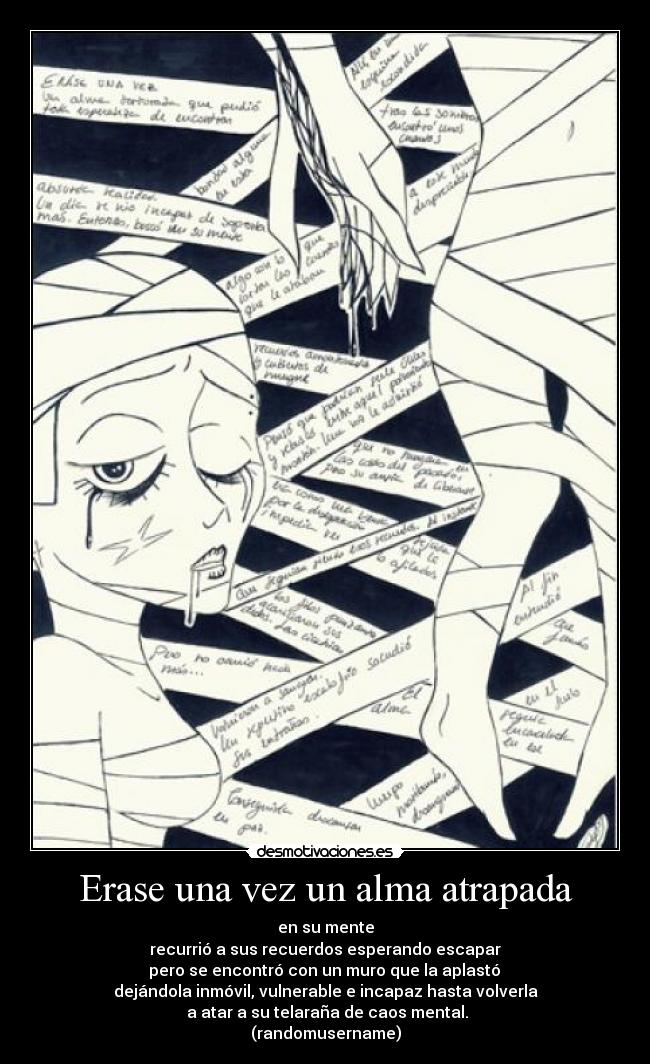 Erase una vez un alma atrapada - en su mente
recurrió a sus recuerdos esperando escapar
pero se encontró con un muro que la aplastó
dejándola inmóvil, vulnerable e incapaz hasta volverla
a atar a su telaraña de caos mental.
(randomusername)