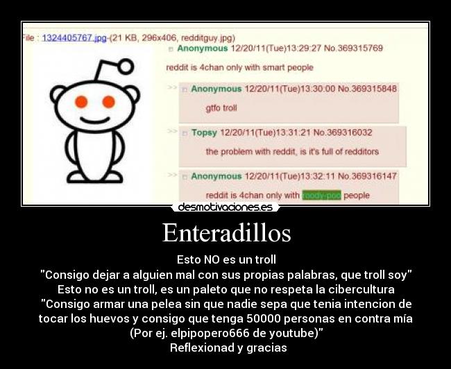 Enteradillos - Esto NO es un troll
Consigo dejar a alguien mal con sus propias palabras, que troll soy
Esto no es un troll, es un paleto que no respeta la cibercultura
Consigo armar una pelea sin que nadie sepa que tenia intencion de
tocar los huevos y consigo que tenga 50000 personas en contra mía
(Por ej. elpipopero666 de youtube)
Reflexionad y gracias