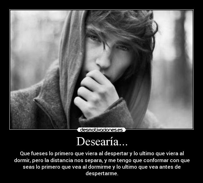 Desearía... - Que fueses lo primero que viera al despertar y lo ultimo que viera al
dormir, pero la distancia nos separa, y me tengo que conformar con que
seas lo primero que vea al dormirme y lo ultimo que vea antes de
despertarme.