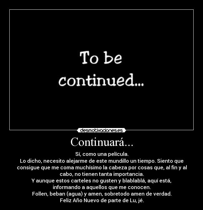 Continuará... - Sí, como una película.
Lo dicho, necesito alejarme de este mundillo un tiempo. Siento que
consigue que me coma muchísimo la cabeza por cosas que, al fin y al
cabo, no tienen tanta importancia.
Y aunque estos carteles no gusten y blablablá, aquí está,
informando a aquellos que me conocen.
Follen, beban (agua) y amen, sobretodo amen de verdad.
Feliz Año Nuevo de parte de Lu, jé.
