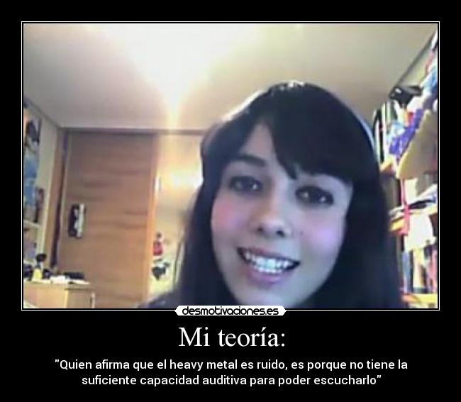 Mi teoría: - Quien afirma que el heavy metal es ruido, es porque no tiene la
suficiente capacidad auditiva para poder escucharlo