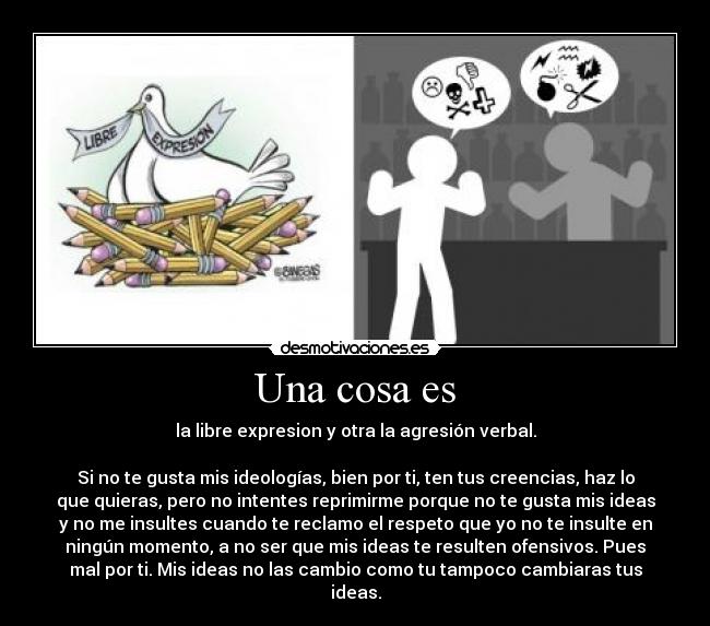 Una cosa es - la libre expresion y otra la agresión verbal.
Si no te gusta mis ideologías, bien por ti, ten tus creencias, haz lo
que quieras, pero no intentes reprimirme porque no te gusta mis ideas
y no me insultes cuando te reclamo el respeto que yo no te insulte en
ningún momento, a no ser que mis ideas te resulten ofensivos. Pues
mal por ti. Mis ideas no las cambio como tu tampoco cambiaras tus
ideas.