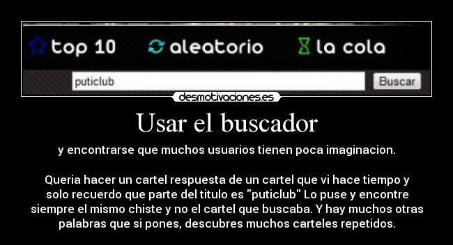 Usar el buscador - y encontrarse que muchos usuarios tienen poca imaginacion.
Queria hacer un cartel respuesta de un cartel que vi hace tiempo y
solo recuerdo que parte del titulo es puticlub Lo puse y encontre
siempre el mismo chiste y no el cartel que buscaba. Y hay muchos otras
palabras que si pones, descubres muchos carteles repetidos.