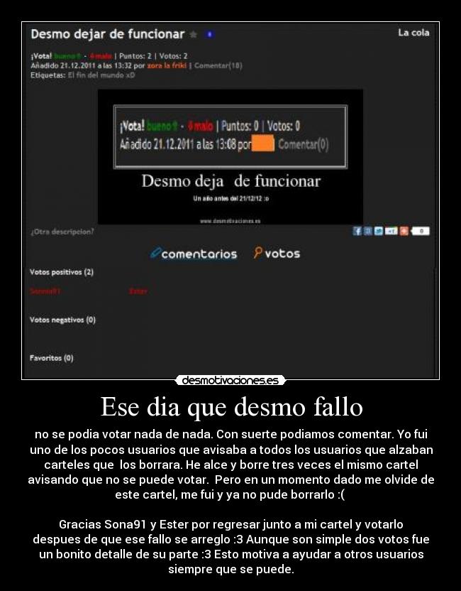 Ese dia que desmo fallo - no se podia votar nada de nada. Con suerte podiamos comentar. Yo fui
uno de los pocos usuarios que avisaba a todos los usuarios que alzaban
carteles que los borrara. He alce y borre tres veces el mismo cartel
avisando que no se puede votar. Pero en un momento dado me olvide de
este cartel, me fui y ya no pude borrarlo :(
Gracias Sona91 y Ester por regresar junto a mi cartel y votarlo
despues de que ese fallo se arreglo :3 Aunque son simple dos votos fue
un bonito detalle de su parte :3 Esto motiva a ayudar a otros usuarios
siempre que se puede.