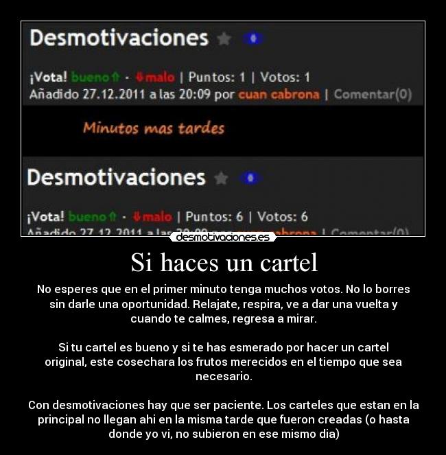 Si haces un cartel - No esperes que en el primer minuto tenga muchos votos. No lo borres
sin darle una oportunidad. Relajate, respira, ve a dar una vuelta y
cuando te calmes, regresa a mirar.
Si tu cartel es bueno y si te has esmerado por hacer un cartel
original, este cosechara los frutos merecidos en el tiempo que sea
necesario.
Con desmotivaciones hay que ser paciente. Los carteles que estan en la
principal no llegan ahi en la misma tarde que fueron creadas (o hasta
donde yo vi, no subieron en ese mismo dia)