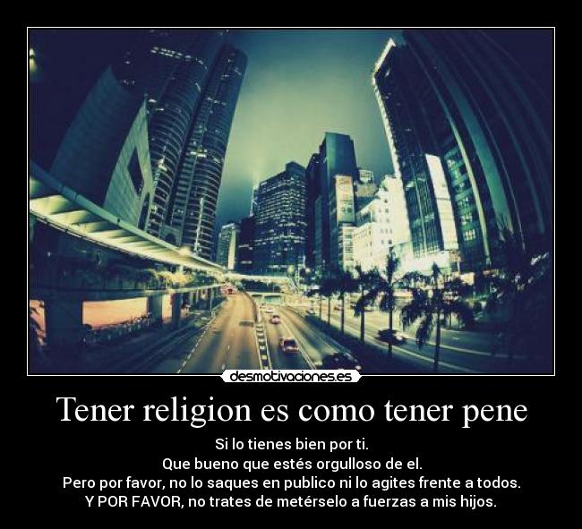 Tener religion es como tener pene - Si lo tienes bien por ti.
Que bueno que estés orgulloso de el.
Pero por favor, no lo saques en publico ni lo agites frente a todos.
Y POR FAVOR, no trates de metérselo a fuerzas a mis hijos.
