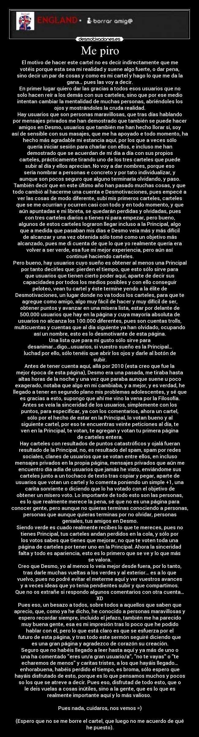 Me piro - El motivo de hacer este cartel no es decir indirectamente que me
votéis porque esta sea mi realidad y suene algo fuerte, o dar pena,
sino decir un par de cosas y como es mi cartel y hago lo que me da la
gana… pues las voy a decir.
En primer lugar quiero dar las gracias a todos esos usuarios que no
solo hacen reír a los demás con sus carteles, sino que por ese medio
intentan cambiar la mentalidad de muchas personas, abriéndoles los
ojos y mostrándoles la cruda realidad.
Hay usuarios que son personas maravillosas, que tras días hablando
por mensajes privados me han demostrado que también se puede hacer
amigos en Desmo, usuarios que también me han hecho llorar si, soy
así de sensible con sus masajes, que me ha apoyado e todo momento, ha
hecho más agradable mi estancia aquí, por los que a veces sólo
quería iniciar sesión para charlar con ellos, e incluso me han
demostrado que se acuerdan de mí día a día con sus propios
carteles, prácticamente tirando uno de los tres carteles que puede
subir al día y ellos aprecian. No voy a dar nombres, porque eso
sería nombrar a personas e concreto y por tato individualizar, y
aunque son pocos seguro que alguno terminaría olvidando, y paso.
También decir que en este último año han pasado muchas cosas, y que
todo cambió al hacerme una cuenta e Desmotivaciones, pues empecé a
ver las cosas de modo diferente, subí mis primeros carteles, carteles
que se me ocurrían y ocurren casi con todo y en todo momento, y que
aún apuntadas e mi libreta, se quedarán perdidas y olvidadas, pues
con tres carteles diarios o tienes ni para empezar, pero bueno,
algunos de estos carteles lograron llegar incluso a la Principal, algo
que a medida que pasaban mis días e Desmo veía más y más difícil
de alcanzar y una vez obtenida sólo tomé como un objetivo más
alcanzado, pues me di cuenta de que lo que yo realmente quería era
volver a ser verde, esa fue mi mejor experiencia, pero aún así
continué haciendo carteles.
Pero bueno, hay usuarios cuyo sueño es obtener al menos una Principal
por tanto decirles que: pierden el tiempo, que esto sólo sirve para
que usuarios que tienen cierto poder aquí, aparte de decir sus
capacidades por todos los medios posibles y con ello conseguir
peloteo, vean tu cartel y éste termine yendo a la élite de
Desmotivaciones, un lugar donde no va todos los carteles, para que te
agregue como amigo, algo muy fácil de hacer y muy difícil de ser,
obtener puntos y avanzar en una mísera lista, estar por delante de
500.000 usuarios que hay en la página y cuya mayoría absoluta de
usuarios no alcanza los 100.000 diferentes, pues son cuentas trolls,
multicuentas y cuentas que al día siguiente ya han olvidado, ocupando
así un nombre, esto es lo desmotivante de esta página.
Una lista que para mi gusto sólo sirve para
desanimar…digo…usuarios, si vuestro sueño es la Principal…
luchad por ello, sólo tenéis que abrir los ojos y darle al botón de
subir.
Antes de tener cuenta aquí, allá por 2010 (esta creo que fue la
mejor época de esta página), Desmo era una pasada, me tiraba hasta
altas horas de la noche y una vez que paraba aunque suene u poco
exagerado, notaba que algo en mi cambiaba, y a mejor, y es verdad, he
llegado a tener en segundo plano mis problemas adolescentes, y sé que
es gracias a esto, supongo que ahí me vino la vena por la Filosofía.
Antes se veía la sinceridad de los usuarios, simplemente con los
puntos, para especificar, ya con los comentarios, ahora un cartel,
sólo por el hecho de estar en la Principal, lo votan bueno y al
siguiente cartel, por eso te encuentras veinte peticiones al día, te
ven en la Principal, te votan, te agregan y votan tu primera página
de carteles entera.
Hay carteles con resultados de puntos catastróficos y ojalá fueran
resultado de la Principal, no, es resultado del spam, spam por redes
sociales, clanes de usuarios que se votan entre ellos, en incluso
mensajes privados en la propia página, mensajes privados que aún me
encuentro día adía de usuarios que jamás he visto, enviándome sus
carteles junto a un tochaco de texto tras copiar y pegar, aparte de
usuarios que votan un cartel y lo comenta poniendo un simple +1, una
carita sonriente o diciendo que lo ha votado con el objetivo de
obtener un mísero voto. Lo importante de todo esto son las personas,
es lo que realmente merece la pena, sé que no es una página para
conocer gente, pero aunque no quieras terminas conociendo a personas,
personas que aunque quieras terminas por no olvidar, personas
geniales, tus amigos en Desmo.
Siendo verde es cuado realmente recibes lo que te mereces, pues no
tienes Principal, tus carteles andan perdidos en la cola, y sólo por
los votos sabes que tienes que mejorar, no que te voten toda una
página de carteles por tener uno en la Principal. Ahora la sinceridad
falta y todo es apariencia, esto es lo primero que se ve y lo que más
se valora.
Creo que Desmo, yo al menos lo veía mejor desde fuera, por lo tanto,
tras darle muchas vueltas a los verdes y al exterior… es a lo que
vuelvo, pues no podré evitar el meterme aquí y ver vuestros avances
y a veces ideas que yo tenía pendientes subir y que compartimos.
Que no os extrañe si respondo algunos comentarios con otra cuenta…
XD
Pues eso, un besazo a todos, sobre todos a aquellos que saben que
aprecio, que, como ya he dicho, he conocido a personas maravillosas y
espero recordar siempre, incluido el jefazo, también me ha parecido
muy buena gente, esa es mi impresión tras lo poco que he podido
hablar con él, pero lo que está claro es que se esfuerza por el
futuro de esta página, y tras todo este sermón seguiré diciendo que
es una gran página y agradezco de corazón su creación.
Seguro que no habéis llegado a leer hasta aquí y ya más de uno o
una ha comentado eres un/a gran usuario/a, no te vayas o te
echaremos de menos y caritas tristes, a los que hayáis llegado…
enhorabuena, habéis perdido el tiempo, es broma, sólo espero que
hayáis disfrutado de esto, porque es lo que pensamos muchos y pocos
so los que se atreve a decir. Pues eso, disfrutad de todo esto, que o
le deis vuelas a cosas inútiles, sino a la gente, que es lo que es
realmente importante aquí y lo más valioso. 

Pues nada, cuidaros, nos vemos =)

(Espero que no se me borre el cartel, que luego no me acuerdo de qué
he puesto).
