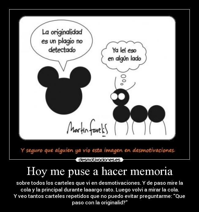 Hoy me puse a hacer memoria - sobre todos los carteles que vi en desmotivaciones. Y de paso mire la
cola y la principal durante laaargo rato. Luego volvi a mirar la cola.
Y veo tantos carteles repetidos que no puedo evitar preguntarme: Que
paso con la originalid?