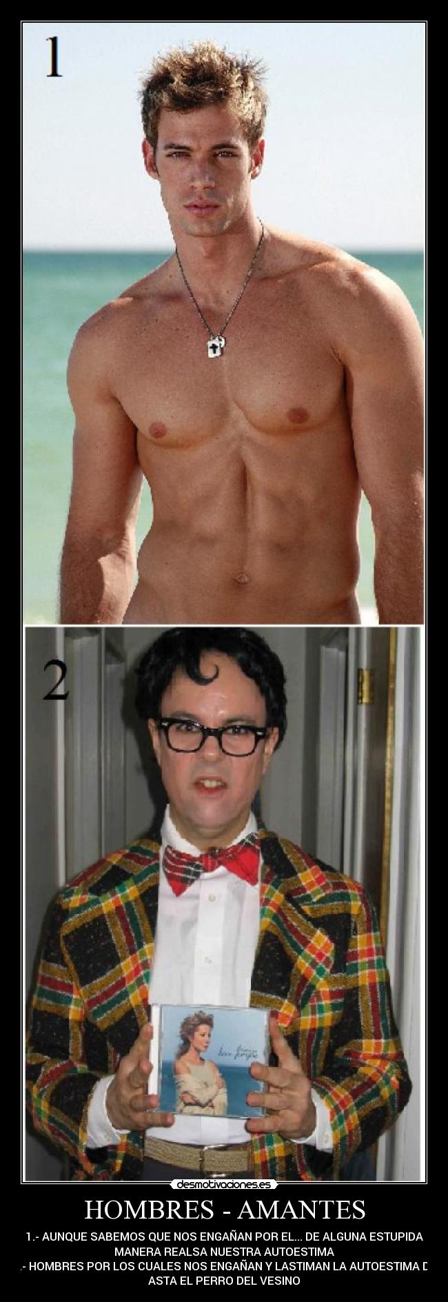 HOMBRES - AMANTES - 1.- AUNQUE SABEMOS QUE NOS ENGAÑAN POR EL... DE ALGUNA ESTUPIDA
MANERA REALSA NUESTRA AUTOESTIMA
2.- HOMBRES POR LOS CUALES NOS ENGAÑAN Y LASTIMAN LA AUTOESTIMA DE
ASTA EL PERRO DEL VESINO