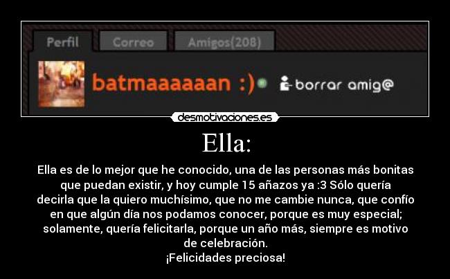 Ella: - Ella es de lo mejor que he conocido, una de las personas más bonitas
que puedan existir, y hoy cumple 15 añazos ya :3 Sólo quería
decirla que la quiero muchísimo, que no me cambie nunca, que confío
en que algún día nos podamos conocer, porque es muy especial;
solamente, quería felicitarla, porque un año más, siempre es motivo
de celebración.
¡Felicidades preciosa!