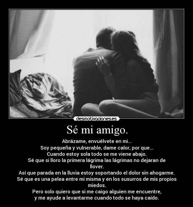 Sé mi amigo. - Abrázame, envuélvete en mi...
Soy pequeña y vulnerable, dame calor, por que...
Cuando estoy sola todo se me viene abajo.
Sé que si lloro la primera lágrima las lágrimas no dejaran de llover.
Así que parada en la lluvia estoy soportando el dolor sin ahogarme.
Sé que es una pelea entre mi misma y en los susurros de mis propios miedos.
Pero solo quiero que si me caigo alguien me encuentre,
y me ayude a levantarme cuando todo se haya caído.