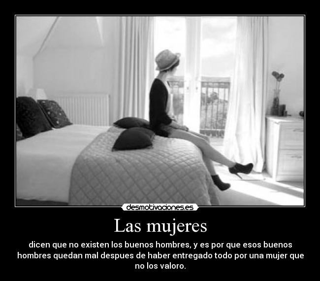 Las mujeres - dicen que no existen los buenos hombres, y es por que esos buenos
hombres quedan mal despues de haber entregado todo por una mujer que
no los valoro.