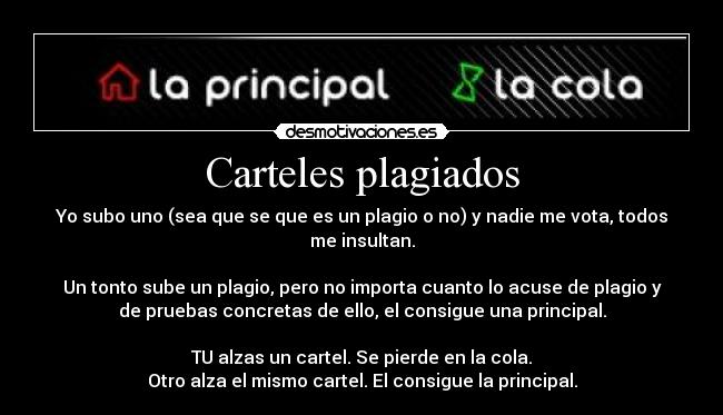 Carteles plagiados - Yo subo uno (sea que se que es un plagio o no) y nadie me vota, todos
me insultan.
Un tonto sube un plagio, pero no importa cuanto lo acuse de plagio y
de pruebas concretas de ello, el consigue una principal.
TU alzas un cartel. Se pierde en la cola.
Otro alza el mismo cartel. El consigue la principal.