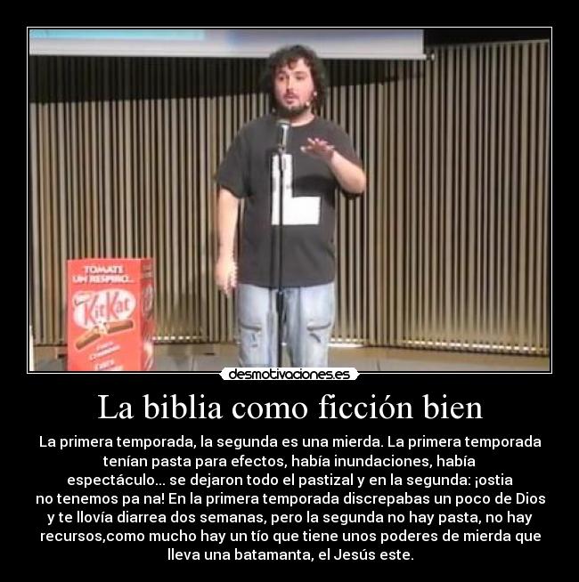 La biblia como ficción bien - La primera temporada, la segunda es una mierda. La primera temporada
tenían pasta para efectos, había inundaciones, había
espectáculo... se dejaron todo el pastizal y en la segunda: ¡ostia
no tenemos pa na! En la primera temporada discrepabas un poco de Dios
y te llovía diarrea dos semanas, pero la segunda no hay pasta, no hay
recursos,como mucho hay un tío que tiene unos poderes de mierda que
lleva una batamanta, el Jesús este.