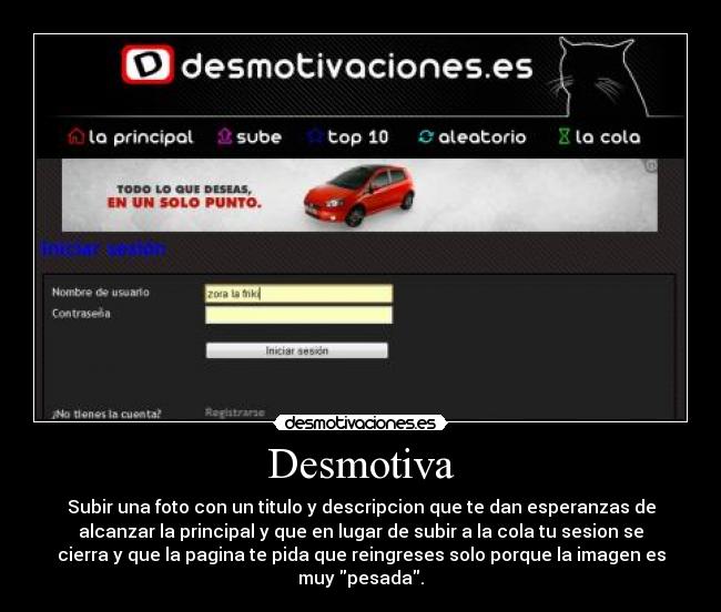 Desmotiva - Subir una foto con un titulo y descripcion que te dan esperanzas de
alcanzar la principal y que en lugar de subir a la cola tu sesion se
cierra y que la pagina te pida que reingreses solo porque la imagen es
muy pesada.