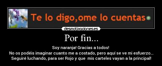 Por fin... - Soy naranja! Gracias a todos!
No os podéis imaginar cuanto me a costado, pero aquí se ve mi esfuerzo...
Seguiré luchando, para ser Rojo y que mis carteles vayan a la principal!