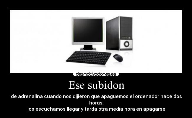 Ese subidon - de adrenalina cuando nos dijieron que apaguemos el ordenador hace dos horas,
los escuchamos llegar y tarda otra media hora en apagarse