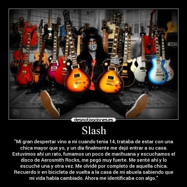 Slash - Mi gran despertar vino a mi cuando tenia 14, trataba de estar con una
chica mayor que yo, y un día finalmente me dejó entrar a su casa.
Estuvimos ahí un rato, fumamos un poco de marihuana y escuchamos el
disco de Aerosmith Rocks, me pegó muy fuerte. Me senté ahí y lo
escuché una y otra vez. Me olvidé por completo de aquella chica.
Recuerdo ir en bicicleta de vuelta a la casa de mi abuela sabiendo que
mi vida había cambiado. Ahora me identificaba con algo.