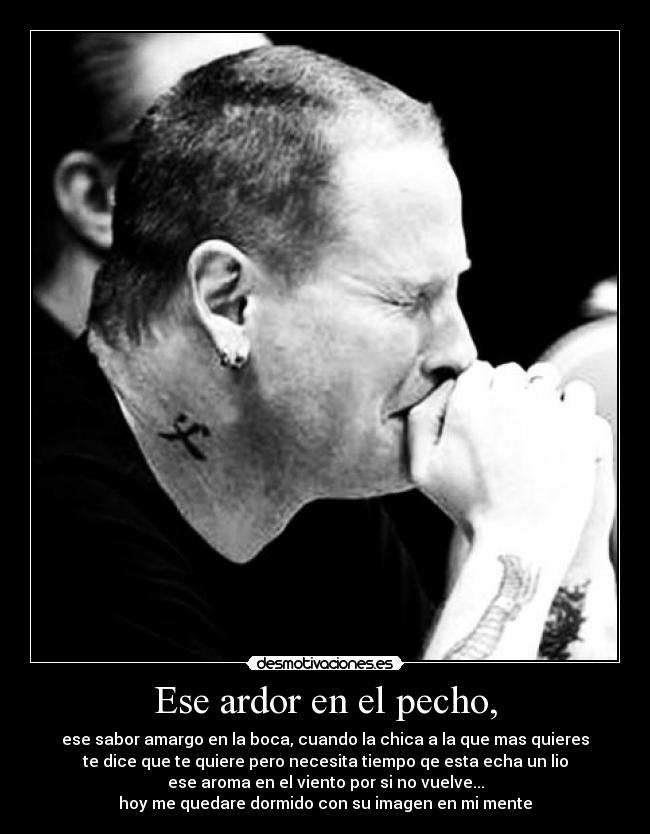 Ese ardor en el pecho, - ese sabor amargo en la boca, cuando la chica a la que mas quieres
te dice que te quiere pero necesita tiempo qe esta echa un lio
ese aroma en el viento por si no vuelve...
hoy me quedare dormido con su imagen en mi mente