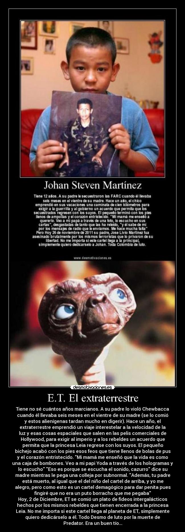 E.T. El extraterrestre - Tiene no sé cuántos años marcianos. A su padre lo violó Chewbacca
cuando él llevaba seis meses en el vientre de su madre (se lo comió
y estos alienígenas tardan mucho en digerir). Hace un año, el
extraterrestre emprendió un viaje interestelar a la velocidad de la
luz y esas cosas espaciales que salen en las pelis comerciales de
Hollywood, para exigir al imperio y a los rebeldes un acuerdo que
permita que la princesa Leia regrese con los suyos. El pequeño
bichejo acabó con los pies esos feos que tiene llenos de bolas de pus
y el corazón entristecido. Mi mamá me enseñó que la vida es como
una caja de bombones. Veo a mi papi Yoda a través de los hologramas y
lo escucho Eso es porque se escucha el sonido, cazurro dice su
madre mientras le pega una colleja por subnormal. Además, tu padre
está muerto, al igual que el del niño del cartel de arriba, y yo me
alegro, pero como esto es un cartel demagógico para dar penita pues
fingiré que no era un puto borracho que me pegaba
Hoy, 2 de Diciembre, ET se comió un plato de fideos intergalácticos
hechos por los mismos rebeldes que tienen encerrada a la princesa
Leia. No me importa si este cartel llega al planeta de ET, simplemente
quiero dedicárselo a él. Todo Desmo de luto por la muerte de
Predator. Era un buen tío...