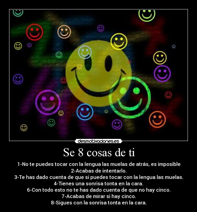 Se 8 cosas de ti - 1-No te puedes tocar con la lengua las muelas de atrás, es imposible
2-Acabas de intentarlo.
3-Te has dado cuenta de que si puedes tocar con la lengua las muelas.
4-Tienes una sonrisa tonta en la cara.
6-Con todo esto no te has dado cuenta de que no hay cinco.
7-Acabas de mirar si hay cinco.
8-Sigues con la sonrisa tonta en la cara.