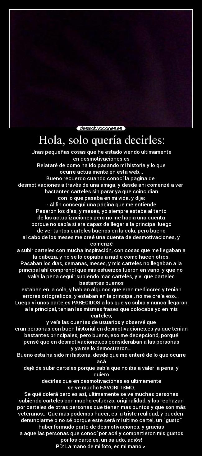 Hola, solo quería decirles: - Unas pequeñas cosas que he estado viendo ultimamente
en desmotivaciones.es
Relataré de como ha ido pasando mi historia y lo que
ocurre actualmente en esta web...
Bueno recuerdo cuando conocí la pagina de 
desmotivaciones a través de una amiga, y desde ahi comenzé a ver 
bastantes carteles sin parar ya que coincidian
con lo que pasaba en mi vida, y dije:
- Al fin consegui una página que me entiende
Pasaron los días, y meses, yo siempre estaba al tanto
de las actualizaciones pero no me hacía una cuenta
porque no sabía si era capaz de llegar a la principal luego
de ver tantos carteles buenos en la cola, pero bueno
al cabo de los meses me creé una cuenta de desmotivaciones, y
comenzé
a subir carteles con mucha inspiración, con cosas que me llegaban a
la cabeza, y no se lo copiaba a nadie como hacen otros.
Pasaban los días, semanas, meses, y mis carteles no llegaban a la
principal ahí comprendí que mis esfuerzos fueron en vano, y que no 
valía la pena seguir subiendo mas carteles, y vi que carteles
bastantes buenos
estaban en la cola, y habian algunos que eran mediocres y tenian
errores ortograficos, y estaban en la principal, no me creía eso... 
Luego vi unos carteles PARECIDOS a los que yo subía y nunca llegaron
a la principal, tenian las mismas frases que colocaba yo en mis
carteles,
y veía las cuentas de usuarios y observé que
eran personas con buen historial en desmotivaciones.es ya que tenian
bastantes principales, pero bueno, eso me decepcionó, porqué
pensé que en desmotivaciones.es consideraban a las personas
y ya me lo demostraron...
Bueno esta ha sido mi historia, desde que me enteré de lo que ocurre
acá
dejé de subir carteles porque sabía que no iba a valer la pena, y
quiero
decirles que en desmotivaciones.es ultimamente
se ve mucho FAVORITISMO.
Se qué dolerá pero es así, ultimamente se ve muchas personas
subiendo carteles con mucho esfuerzo, originalidad, y los rechazan
por carteles de otras personas que tienen mas puntos y que son más
veteranos... Que más podemos hacer, es la triste realidad, y pueden 
denunciarme o no sé porque este será mi ultimo cartel, un gusto
haber formado parte de desmotivaciones, y gracias
a aquellas personas que conocí por acá y compartieron mis gustos
por los carteles, un saludo, adiós!
PD: La mano de mi foto, es mi mano >.
